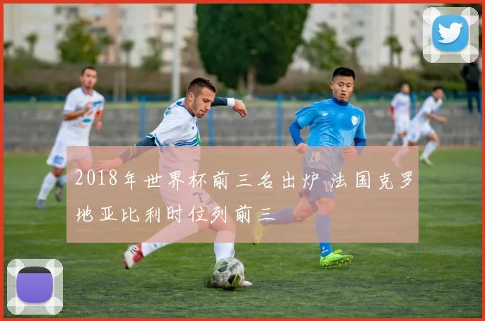 2018年世界杯前三名出炉 法国克罗地亚比利时位列前三