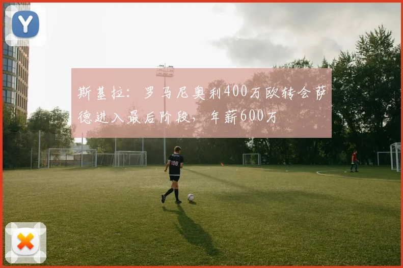 斯基拉：罗马尼奥利400万欧转会萨德进入最后阶段，年薪600万
