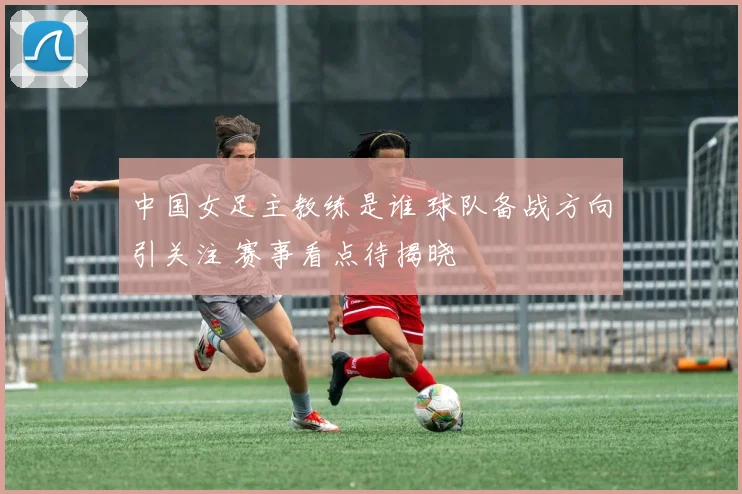 中国女足主教练是谁 球队备战方向引关注 赛事看点待揭晓