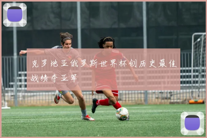 克罗地亚俄罗斯世界杯创历史最佳战绩夺亚军