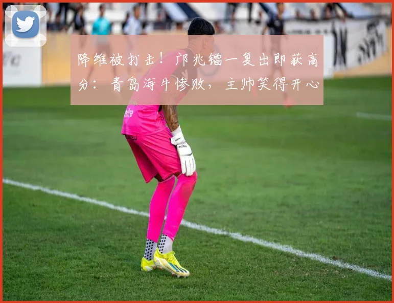 降维被打击！邝兆镭一复出即获高分：青岛海牛惨败，主帅笑得开心