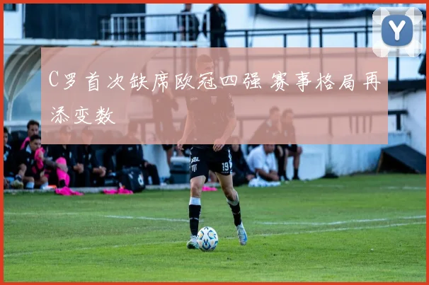 C罗首次缺席欧冠四强 赛事格局再添变数
